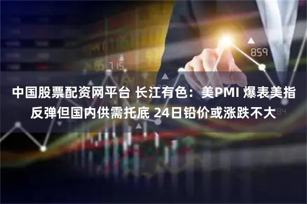 中国股票配资网平台 长江有色：美PMI 爆表美指反弹但国内供需托底 24日铅价或涨跌不大