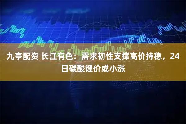 九亭配资 长江有色：需求韧性支撑高价持稳，24日碳酸锂价或小涨