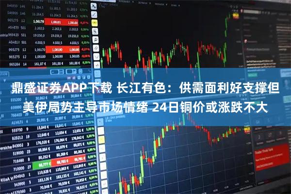 鼎盛证券APP下载 长江有色：供需面利好支撑但美伊局势主导市场情绪 24日铜价或涨跌不大