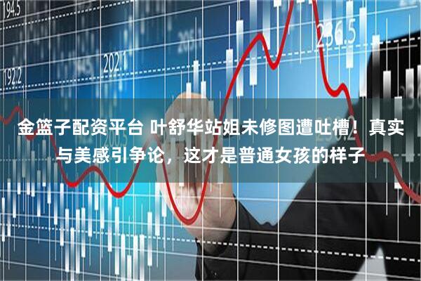 金篮子配资平台 叶舒华站姐未修图遭吐槽！真实与美感引争论，这才是普通女孩的样子