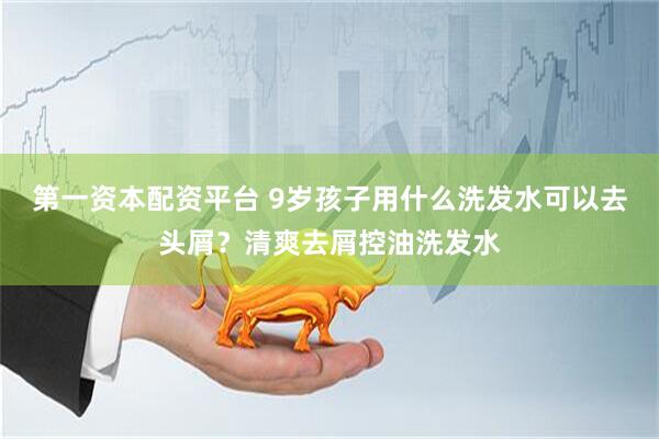 第一资本配资平台 9岁孩子用什么洗发水可以去头屑？清爽去屑控油洗发水