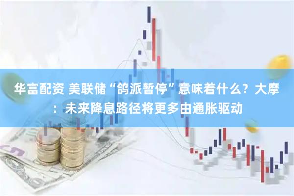 华富配资 美联储“鸽派暂停”意味着什么？大摩：未来降息路径将更多由通胀驱动