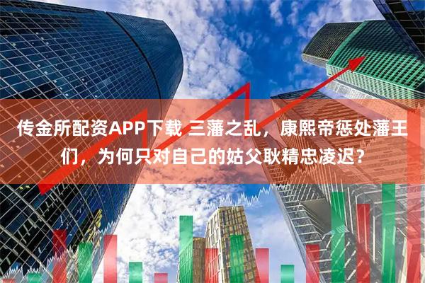 传金所配资APP下载 三藩之乱，康熙帝惩处藩王们，为何只对自己的姑父耿精忠凌迟？