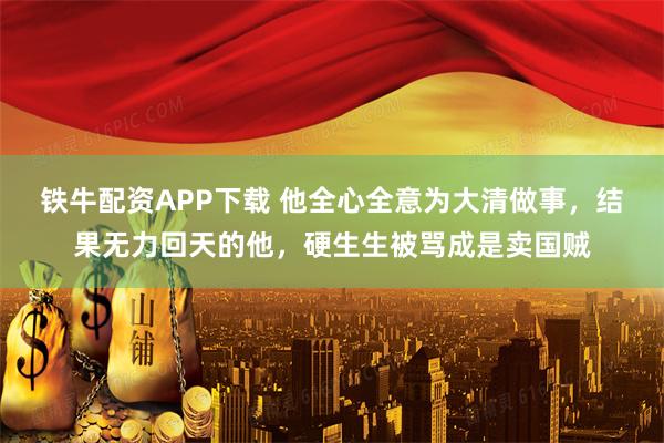 铁牛配资APP下载 他全心全意为大清做事，结果无力回天的他，硬生生被骂成是卖国贼