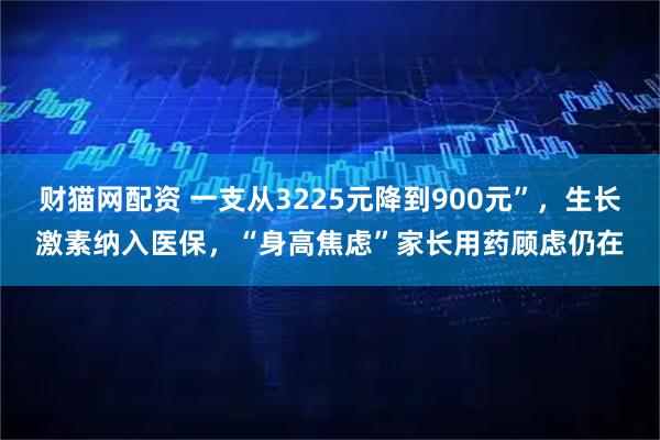 财猫网配资 一支从3225元降到900元”,生长激素纳入医保,“身高焦虑”家长用药顾虑仍在
