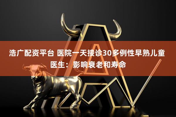 浩广配资平台 医院一天接诊30多例性早熟儿童 医生：影响衰老和寿命