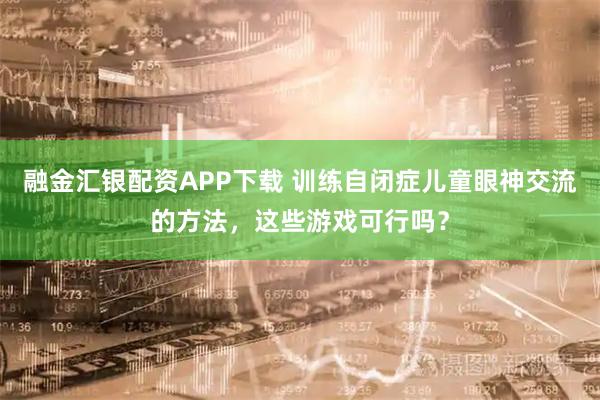 融金汇银配资APP下载 训练自闭症儿童眼神交流的方法，这些游戏可行吗？