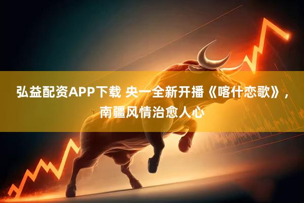 弘益配资APP下载 央一全新开播《喀什恋歌》，南疆风情治愈人心