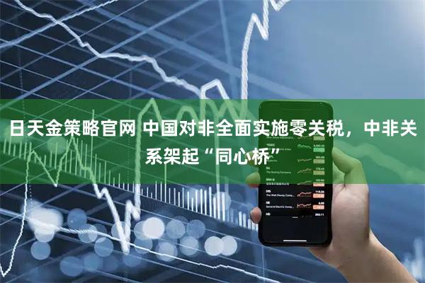 日天金策略官网 中国对非全面实施零关税，中非关系架起“同心桥”