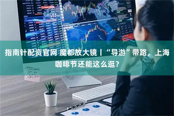 指南针配资官网 魔都放大镜丨“导游”带路，上海咖啡节还能这么逛？