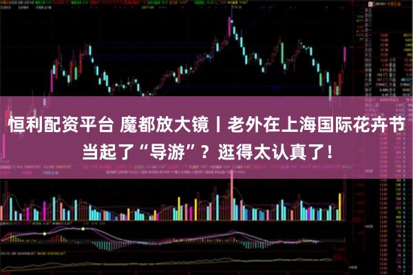 恒利配资平台 魔都放大镜丨老外在上海国际花卉节当起了“导游”？逛得太认真了！