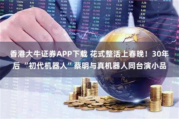 香港大牛证券APP下载 花式整活上春晚！30年后 “初代机器人”蔡明与真机器人同台演小品