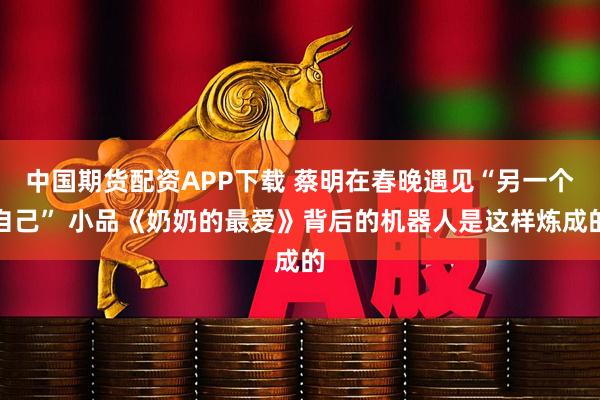 中国期货配资APP下载 蔡明在春晚遇见“另一个自己” 小品《奶奶的最爱》背后的机器人是这样炼成的