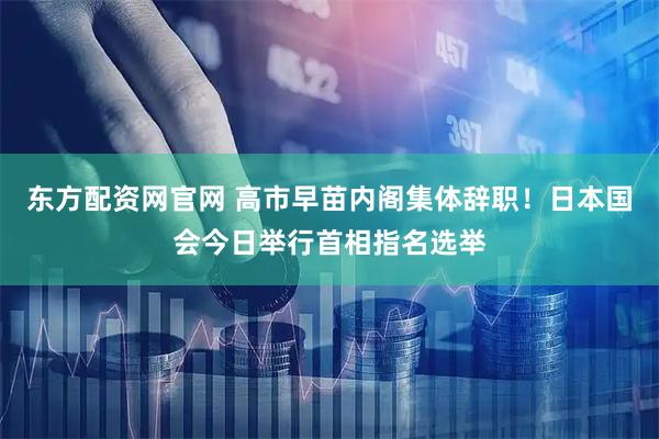 东方配资网官网 高市早苗内阁集体辞职！日本国会今日举行首相指名选举